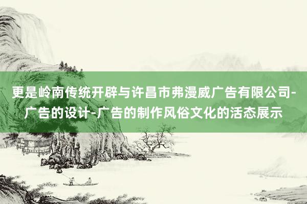 更是岭南传统开辟与许昌市弗漫威广告有限公司-广告的设计-广告的制作风俗文化的活态展示