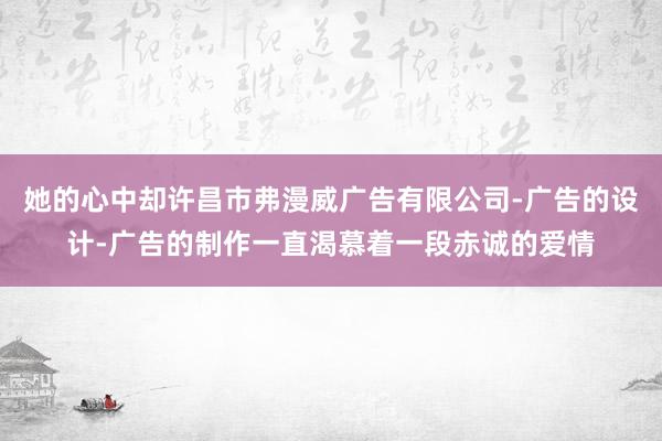 她的心中却许昌市弗漫威广告有限公司-广告的设计-广告的制作一直渴慕着一段赤诚的爱情