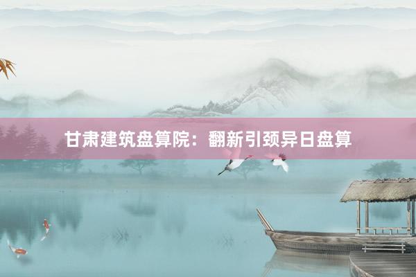 甘肃建筑盘算院：翻新引颈异日盘算