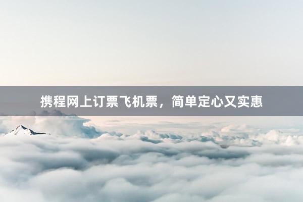 携程网上订票飞机票，简单定心又实惠